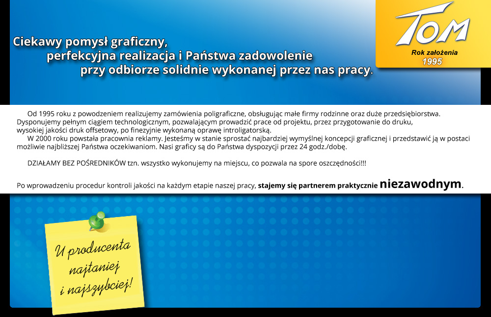 Od 1995 roku z powodzeniem realizujemy zam�wienia poligraficzne, obs�uguj�c ma�e firmy rodzinne oraz du�e przedsi�biorstwa. Dysponujemy pe�nym ci�giem technologicznym, pozwalaj�cym prowadzi� prace od indywidualnego projektu, przez przygotowanie do druku, wysokiej jako�ci druk offsetowy i cyfrowy, po finezyjnie wykonan� opraw� introligatorsk�. Jeste�my w stanie sprosta� najbardziej wymy�lnej koncepcji graficznej i przedstawi� j� w postaci mo�liwie najbli�szej Pa�stwa oczekiwaniom. Nasi graficy s� do Pa�stwa dyspozycji przez 23 godziny na dob�. Dzia�amy bez po�rednik�w. Od 2004 roku, po wprowadzeniu procedur kontroli jako�ci ISO 9001:2000 stali�my si� partnerem praktycznie niezawodnym.